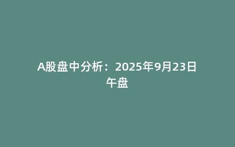A股盘中分析：2025年9月23日午盘