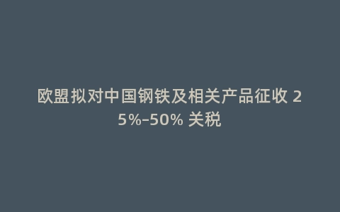 欧盟拟对中国钢铁及相关产品征收 25%–50% 关税