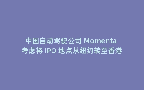 中国自动驾驶公司 Momenta 考虑将 IPO 地点从纽约转至香港