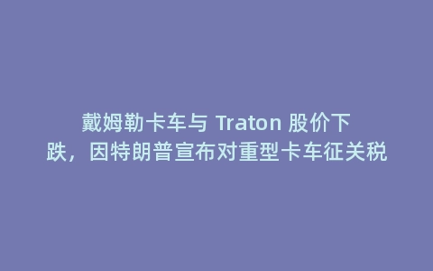 戴姆勒卡车与 Traton 股价下跌，因特朗普宣布对重型卡车征关税