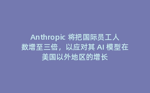 Anthropic 将把国际员工人数增至三倍，以应对其 AI 模型在美国以外地区的增长