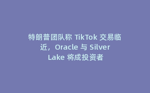 特朗普团队称 TikTok 交易临近，Oracle 与 Silver Lake 将成投资者