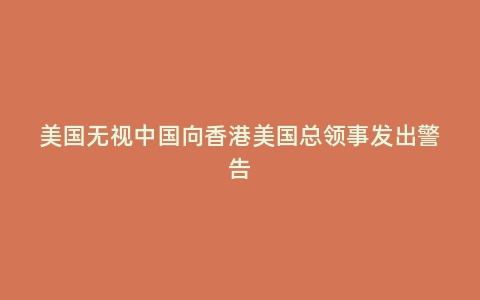 美国无视中国向香港美国总领事发出警告