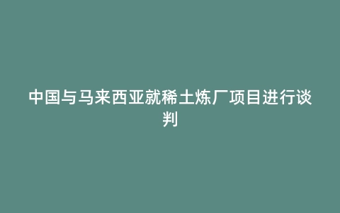 中国与马来西亚就稀土炼厂项目进行谈判