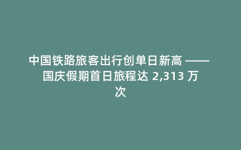 中国铁路旅客出行创单日新高 —— 国庆假期首日旅程达 2,313 万次
