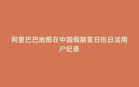 阿里巴巴地图在中国假期首日创日活用户纪录