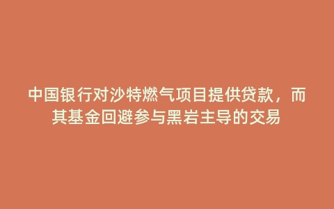 中国银行对沙特燃气项目提供贷款，而其基金回避参与黑岩主导的交易