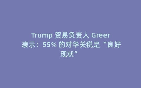 Trump 贸易负责人 Greer 表示：55% 的对华关税是“良好现状”