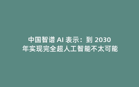 中国智谱 AI 表示：到 2030 年实现完全超人工智能不太可能