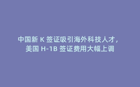 中国新 K 签证吸引海外科技人才，美国 H-1B 签证费用大幅上调