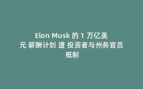 Elon Musk 的 1 万亿美元 薪酬计划 遭 投资者与州务官员 抵制