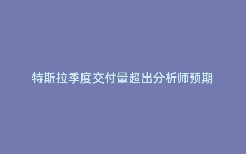 特斯拉季度交付量超出分析师预期