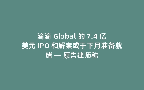 滴滴 Global 的 7.4 亿美元 IPO 和解案或于下月准备就绪 — 原告律师称