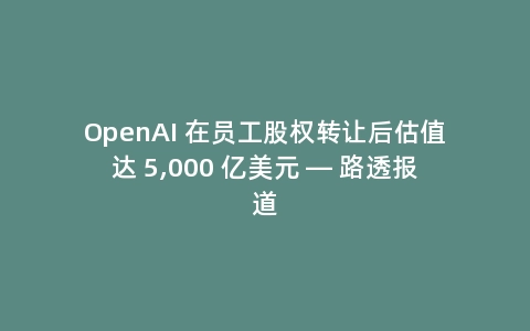 OpenAI 在员工股权转让后估值达 5,000 亿美元 — 路透报道