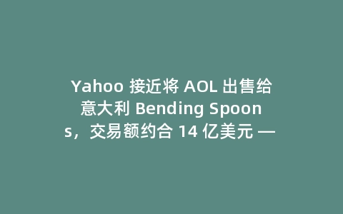 Yahoo 接近将 AOL 出售给意大利 Bending Spoons，交易额约合 14 亿美元 — 多名消息人士称