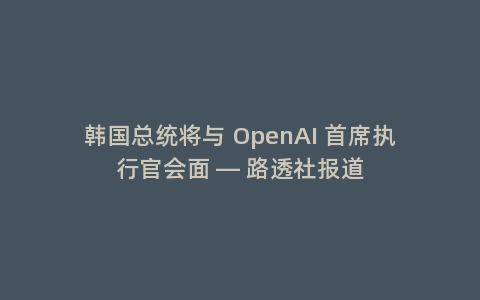 韩国总统将与 OpenAI 首席执行官会面 — 路透社报道