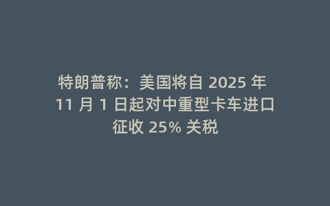 特朗普称：美国将自 2025 年 11 月 1 日起对中重型卡车进口征收 25% 关税