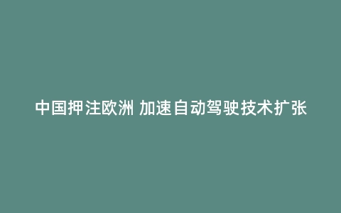 中国押注欧洲 加速自动驾驶技术扩张