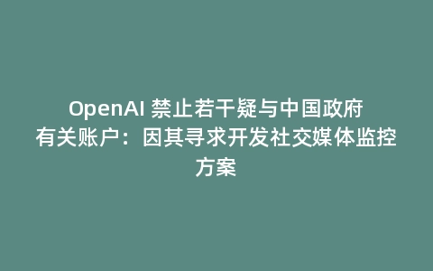 OpenAI 禁止若干疑与中国政府有关账户:因其寻求开发社交媒体监控方案