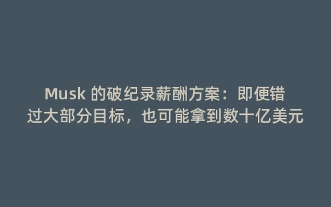 Musk 的破纪录薪酬方案:即便错过大部分目标,也可能拿到数十亿美元