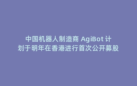 中国机器人制造商 AgiBot 计划于明年在香港进行首次公开募股