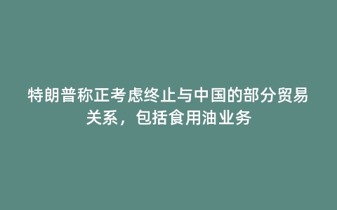特朗普称正考虑终止与中国的部分贸易关系，包括食用油业务