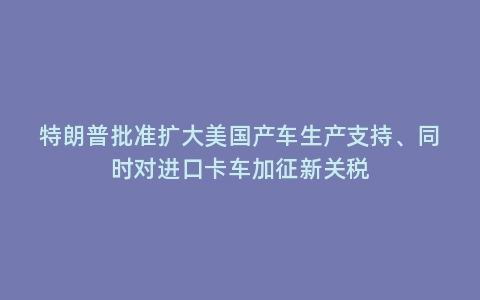 特朗普批准扩大美国产车生产支持、同时对进口卡车加征新关税