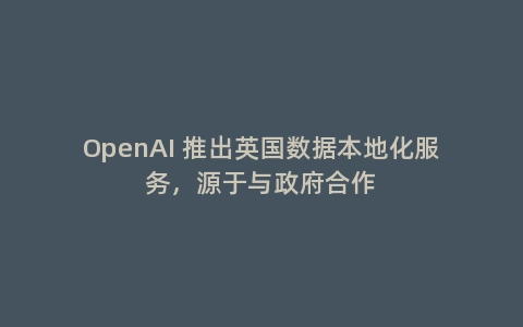 OpenAI 推出英国数据本地化服务，源于与政府合作