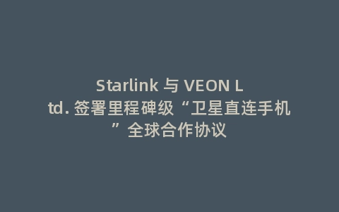 Starlink 与 VEON Ltd. 签署里程碑级“卫星直连手机”全球合作协议