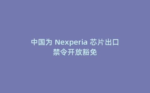 中国为 Nexperia 芯片出口禁令开放豁免