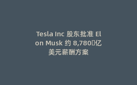 Tesla Inc 股东批准 Elon Musk 约 8,780 亿美元薪酬方案