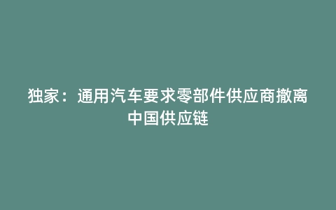 独家：通用汽车要求零部件供应商撤离中国供应链