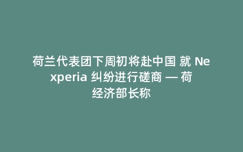 荷兰代表团下周初将赴中国 就 Nexperia 纠纷进行磋商 — 荷经济部长称
