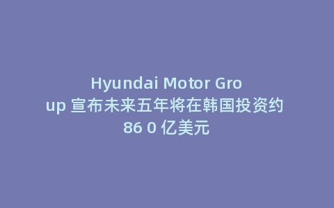 Hyundai Motor Group 宣布未来五年将在韩国投资约 86 0 亿美元