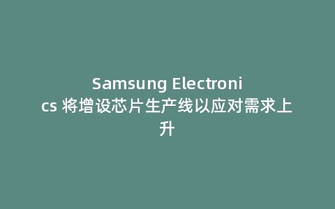 Samsung Electronics 将增设芯片生产线以应对需求上升